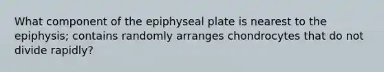 What component of the epiphyseal plate is nearest to the epiphysis; contains randomly arranges chondrocytes that do not divide rapidly?