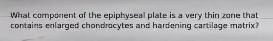 What component of the epiphyseal plate is a very thin zone that contains enlarged chondrocytes and hardening cartilage matrix?