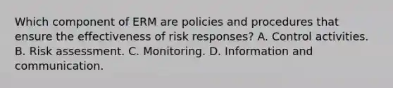 Which component of ERM are policies and procedures that ensure the effectiveness of risk responses? A. Control activities. B. Risk assessment. C. Monitoring. D. Information and communication.