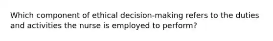 Which component of ethical decision-making refers to the duties and activities the nurse is employed to perform?