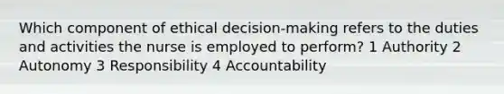 Which component of ethical decision-making refers to the duties and activities the nurse is employed to perform? 1 Authority 2 Autonomy 3 Responsibility 4 Accountability