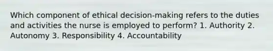 Which component of ethical decision-making refers to the duties and activities the nurse is employed to perform? 1. Authority 2. Autonomy 3. Responsibility 4. Accountability