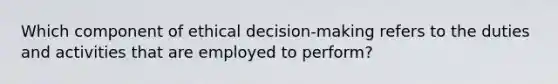 Which component of ethical decision-making refers to the duties and activities that are employed to perform?