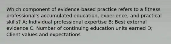 Which component of evidence-based practice refers to a fitness professional's accumulated education, experience, and practical skills? A; Individual professional expertise B; Best external evidence C; Number of continuing education units earned D; Client values and expectations