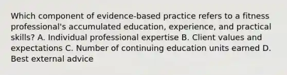 Which component of evidence-based practice refers to a fitness professional's accumulated education, experience, and practical skills? A. Individual professional expertise B. Client values and expectations C. Number of continuing education units earned D. Best external advice