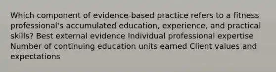 Which component of evidence-based practice refers to a fitness professional's accumulated education, experience, and practical skills? Best external evidence Individual professional expertise Number of continuing education units earned Client values and expectations