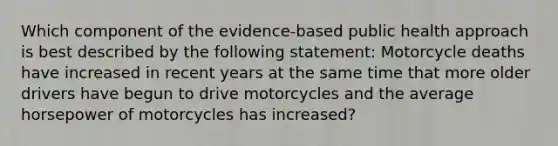 Which component of the evidence-based public health approach is best described by the following statement: Motorcycle deaths have increased in recent years at the same time that more older drivers have begun to drive motorcycles and the average horsepower of motorcycles has increased?