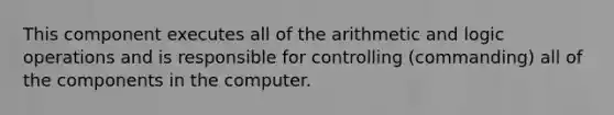 This component executes all of the arithmetic and logic operations and is responsible for controlling (commanding) all of the components in the computer.