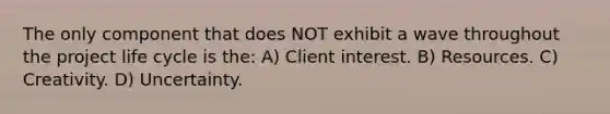 The only component that does NOT exhibit a wave throughout the project life cycle is the: A) Client interest. B) Resources. C) Creativity. D) Uncertainty.