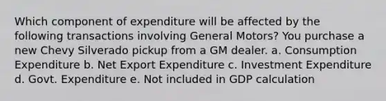 Which component of expenditure will be affected by the following transactions involving General Motors? You purchase a new Chevy Silverado pickup from a GM dealer. a. Consumption Expenditure b. Net Export Expenditure c. Investment Expenditure d. Govt. Expenditure e. Not included in GDP calculation