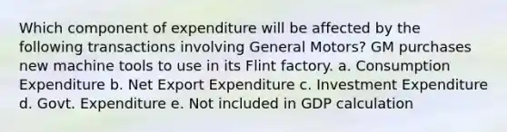 Which component of expenditure will be affected by the following transactions involving General Motors? GM purchases new machine tools to use in its Flint factory. a. Consumption Expenditure b. Net Export Expenditure c. Investment Expenditure d. Govt. Expenditure e. Not included in GDP calculation