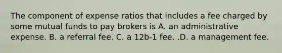 The component of expense ratios that includes a fee charged by some mutual funds to pay brokers is A. an administrative expense. B. a referral fee. C. a 12b-1 fee. .D. a management fee.