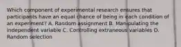 Which component of experimental research ensures that participants have an equal chance of being in each condition of an experiment? A. Random assignment B. Manipulating the independent variable C. Controlling extraneous variables D. Random selection