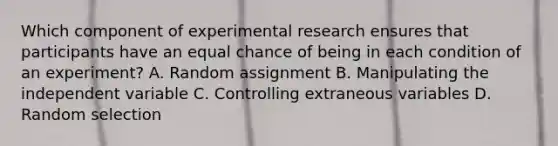 Which component of experimental research ensures that participants have an equal chance of being in each condition of an experiment? A. Random assignment B. Manipulating the independent variable C. Controlling extraneous variables D. Random selection