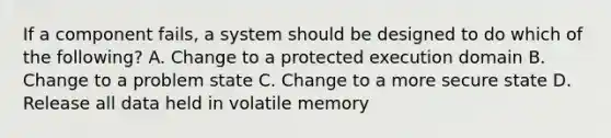 If a component fails, a system should be designed to do which of the following? A. Change to a protected execution domain B. Change to a problem state C. Change to a more secure state D. Release all data held in volatile memory