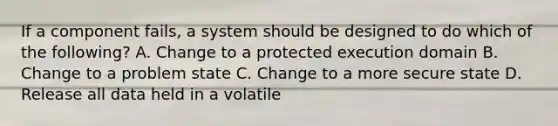 If a component fails, a system should be designed to do which of the following? A. Change to a protected execution domain B. Change to a problem state C. Change to a more secure state D. Release all data held in a volatile