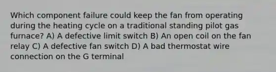 Which component failure could keep the fan from operating during the heating cycle on a traditional standing pilot gas furnace? A) A defective limit switch B) An open coil on the fan relay C) A defective fan switch D) A bad thermostat wire connection on the G terminal