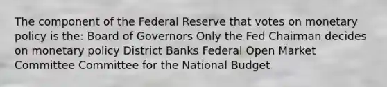 The component of the Federal Reserve that votes on monetary policy is the: Board of Governors Only the Fed Chairman decides on monetary policy District Banks Federal Open Market Committee Committee for the National Budget