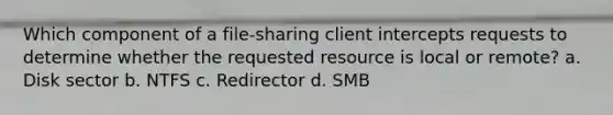 Which component of a file-sharing client intercepts requests to determine whether the requested resource is local or remote? a. Disk sector b. NTFS c. Redirector d. SMB