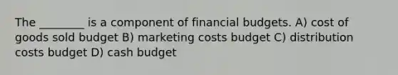 The ________ is a component of financial budgets. A) cost of goods sold budget B) marketing costs budget C) distribution costs budget D) cash budget