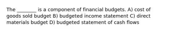 The ________ is a component of financial budgets. A) cost of goods sold budget B) budgeted income statement C) direct materials budget D) budgeted statement of cash flows