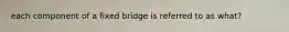 each component of a fixed bridge is referred to as what?