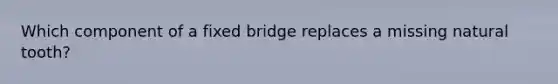 Which component of a fixed bridge replaces a missing natural tooth?