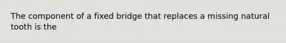 The component of a fixed bridge that replaces a missing natural tooth is the