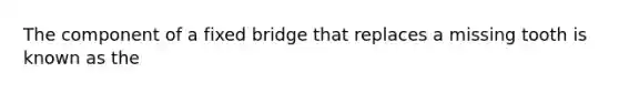 The component of a fixed bridge that replaces a missing tooth is known as the