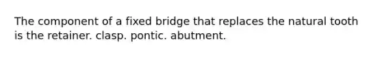 The component of a fixed bridge that replaces the natural tooth is the retainer. clasp. pontic. abutment.