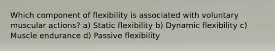 Which component of flexibility is associated with voluntary muscular actions? a) Static flexibility b) Dynamic flexibility c) Muscle endurance d) Passive flexibility