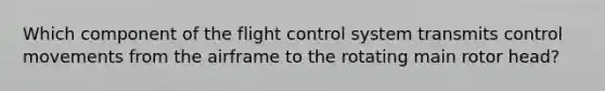 Which component of the flight control system transmits control movements from the airframe to the rotating main rotor head?