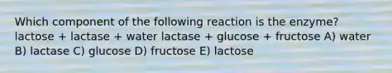 Which component of the following reaction is the enzyme? lactose + lactase + water lactase + glucose + fructose A) water B) lactase C) glucose D) fructose E) lactose