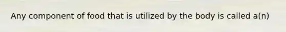 Any component of food that is utilized by the body is called a(n)