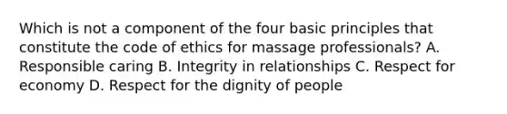 Which is not a component of the four basic principles that constitute the code of ethics for massage professionals? A. Responsible caring B. Integrity in relationships C. Respect for economy D. Respect for the dignity of people