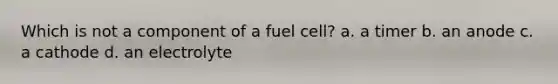 Which is not a component of a fuel cell? a. a timer b. an anode c. a cathode d. an electrolyte