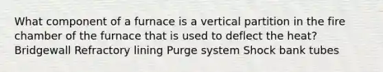 What component of a furnace is a vertical partition in the fire chamber of the furnace that is used to deflect the heat? Bridgewall Refractory lining Purge system Shock bank tubes