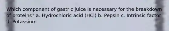 Which component of gastric juice is necessary for the breakdown of proteins? a. Hydrochloric acid (HCl) b. Pepsin c. Intrinsic factor d. Potassium