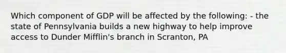 Which component of GDP will be affected by the following: - the state of Pennsylvania builds a new highway to help improve access to Dunder Mifflin's branch in Scranton, PA