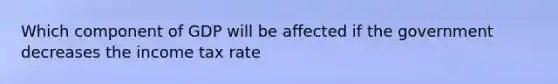 Which component of GDP will be affected if the government decreases the income tax rate
