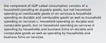 the component of GDP called consumption consists of a. household spending on dupable goods, but not household spending on nondurable goods or on services b.household spending on durable and nondurable goods as well as household spending on services c. household spending on durable and nondurable goods, but no household spending on services d. spending by households and business firms on durable and nondurable goods as well as spending by households and business firms on services