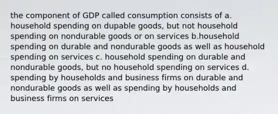 the component of GDP called consumption consists of a. household spending on dupable goods, but not household spending on nondurable goods or on services b.household spending on durable and nondurable goods as well as household spending on services c. household spending on durable and nondurable goods, but no household spending on services d. spending by households and business firms on durable and nondurable goods as well as spending by households and business firms on services