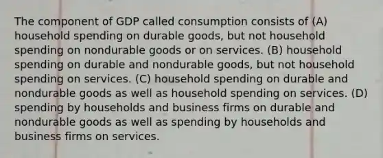 The component of GDP called consumption consists of (A) household spending on durable goods, but not household spending on nondurable goods or on services. (B) household spending on durable and nondurable goods, but not household spending on services. (C) household spending on durable and nondurable goods as well as household spending on services. (D) spending by households and business firms on durable and nondurable goods as well as spending by households and business firms on services.