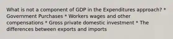 What is not a component of GDP in the Expenditures approach? * Government Purchases * Workers wages and other compensations * Gross private domestic investment * The differences between exports and imports