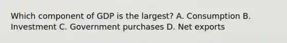 Which component of GDP is the largest? A. Consumption B. Investment C. Government purchases D. Net exports