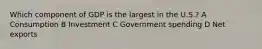 Which component of GDP is the largest in the U.S.? A Consumption B Investment C Government spending D Net exports