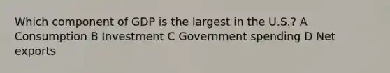 Which component of GDP is the largest in the U.S.? A Consumption B Investment C Government spending D Net exports