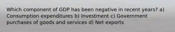 Which component of GDP has been negative in recent years? a) Consumption expenditures b) Investment c) Government purchases of goods and services d) Net exports