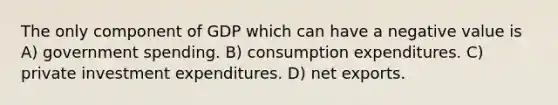 The only component of GDP which can have a negative value is A) government spending. B) consumption expenditures. C) private investment expenditures. D) net exports.