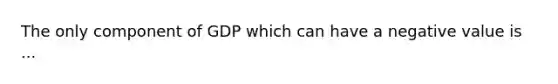 The only component of GDP which can have a negative value is ...